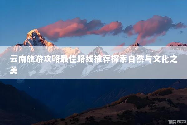 云南旅游攻略最佳路线推荐探索自然与文化之美